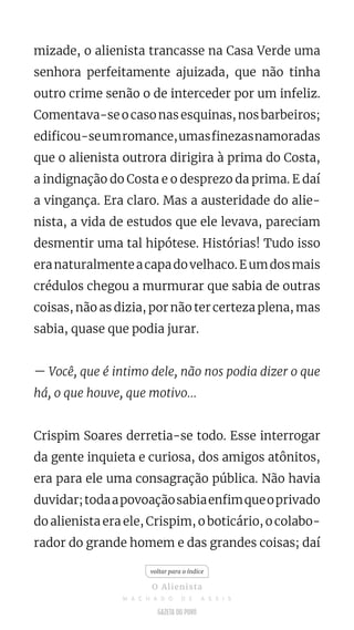 mizade, o alienista trancasse na Casa Verde uma
senhora perfeitamente ajuizada, que não tinha
outro crime senão o de interceder por um infeliz.
Comentava-se o caso nas esquinas, nos barbeiros;
edificou-seumromance,umasfinezasnamoradas
que o alienista outrora dirigira à prima do Costa,
a indignação do Costa e o desprezo da prima. E daí
a vingança. Era claro. Mas a austeridade do alie-
nista, a vida de estudos que ele levava, pareciam
desmentir uma tal hipótese. Histórias! Tudo isso
eranaturalmenteacapadovelhaco.Eumdosmais
crédulos chegou a murmurar que sabia de outras
coisas, não as dizia, por não ter certeza plena, mas
sabia, quase que podia jurar.
— Você, que é intimo dele, não nos podia dizer o que
há, o que houve, que motivo...
Crispim Soares derretia-se todo. Esse interrogar
da gente inquieta e curiosa, dos amigos atônitos,
era para ele uma consagração pública. Não havia
duvidar;todaapovoaçãosabiaenfimqueoprivado
do alienista era ele, Crispim, o boticário, o colabo-
rador do grande homem e das grandes coisas; daí
voltar para o índice
O Alienista
M A C H A D O D E A S S I S
 