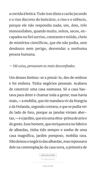a corrida à botica. Tudo isso dizia o carão jucundo
e o riso discreto do boticário, o riso e o silêncio,
porque ele não respondia nada; um, dois, três
monossílabos, quando muito, soltos, secos, en-
capados no fiel sorriso, constante e miúdo, cheio
de mistérios científicos, que ele não podia, sem
desdouro nem perigo, desvendar a nenhuma
pessoa humana.
— Há coisa, pensavam os mais desconfiados.
Um desses limitou-se a pensá-lo, deu de ombros
e foi embora. Tinha negócios pessoais. Acabava
de construir uma casa suntuosa. Só a casa bas-
tava para deter e chamar toda a gente; mas havia
mais,—a mobília, que ele mandara vir da Hungria
e da Holanda, segundo contava, e que se podia ver
do lado de fora, porque as janelas viviam aber-
tas,—eojardim,queeraumaobra-primadeartee
de gosto. Esse homem, que enriquecera no fabrico
de albardas, tinha tido sempre o sonho de uma
casa magnífica, jardim pomposo, mobília rara.
Nãodeixouonegóciodasalbardas,masrepousava
dele na contemplação da casa nova, a primeira de
voltar para o índice
O Alienista
M A C H A D O D E A S S I S
 