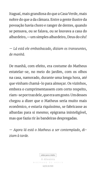 Itaguaí, mais grandiosa do que a Casa Verde, mais
nobre do que a da câmara. Entre a gente ilustre da
povoação havia choro e ranger de dentes, quando
se pensava, ou se falava, ou se louvava a casa do
albardeiro,—um simples albardeiro, Deus do céu!
— Lá está ele embasbacado, diziam os transeuntes,
de manhã.
De manhã, com efeito, era costume do Matheus
estatelar-se, no meio do jardim, com os olhos
na casa, namorado, durante uma longa hora, até
que vinham chamá-lo para almoçar. Os vizinhos,
embora o cumprimentassem com certo respeito,
riam-seportrazdele,queeraumgosto.Umdesses
chegou a dizer que o Matheus seria muito mais
econômico, e estaria riquíssimo, se fabricasse as
albardas para si mesmo; epigrama ininteligível,
mas que fazia rir às bandeiras despregadas.
— Agora lá está o Matheus a ser contemplado, di-
ziam à tarde.
voltar para o índice
O Alienista
M A C H A D O D E A S S I S
 