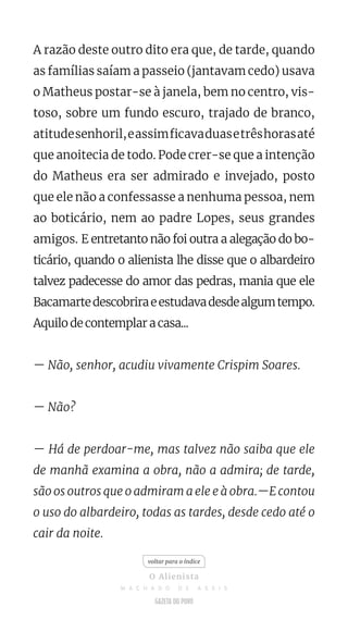 A razão deste outro dito era que, de tarde, quando
as famílias saíam a passeio (jantavam cedo) usava
o Matheus postar-se à janela, bem no centro, vis-
toso, sobre um fundo escuro, trajado de branco,
atitudesenhoril,eassimficavaduasetrêshorasaté
que anoitecia de todo. Pode crer-se que a intenção
do Matheus era ser admirado e invejado, posto
que ele não a confessasse a nenhuma pessoa, nem
ao boticário, nem ao padre Lopes, seus grandes
amigos. E entretanto não foi outra a alegação do bo-
ticário, quando o alienista lhe disse que o albardeiro
talvez padecesse do amor das pedras, mania que ele
Bacamartedescobriraeestudavadesdealgumtempo.
Aquilo de contemplar a casa...
— Não, senhor, acudiu vivamente Crispim Soares.
— Não?
— Há de perdoar-me, mas talvez não saiba que ele
de manhã examina a obra, não a admira; de tarde,
são os outros que o admiram a ele e à obra.—E contou
o uso do albardeiro, todas as tardes, desde cedo até o
cair da noite.
voltar para o índice
O Alienista
M A C H A D O D E A S S I S
 