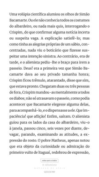 Uma volúpia científica alumiou os olhos de Simão
Bacamarte.Ouelenãoconheciatodososcostumes
do albardeiro, ou nada mais quis, interrogando o
Crispim, do que confirmar alguma notícia incerta
ou suspeita vaga. A explicação satisfê-lo; mas
como tinha as alegrias próprias de um sábio, con-
centradas, nada viu o boticário que fizesse sus-
peitar uma intenção sinistra. Ao contrário, era de
tarde, e o alienista pediu-lhe o braço para irem a
passeio. Deus! era a primeira vez que Simão Ba-
camarte dava ao seu privado tamanha honra;
Crispim ficou trêmulo, atarantado, disse que sim,
que estava pronto. Chegaram duas ou três pessoas
de fora, Crispim mandou-as mentalmente a todos
os diabos; não só atrasavam o passeio, como podia
acontecer que Bacamarte elegesse alguma delas,
paraacompanhá-lo,eodispensasseaele.Queim-
paciência! que aflição! Enfim, saíram. O alienista
guiou para os lados da casa do albardeiro, viu-o
à janela, passou cinco, seis vezes por diante, de-
vagar, parando, examinando as atitudes, a ex-
pressão do rosto. O pobre Matheus, apenas notou
que era objeto da curiosidade ou admiração do
primeiro vulto de ltaguaí, redobrou de expressão,
voltar para o índice
O Alienista
M A C H A D O D E A S S I S
 