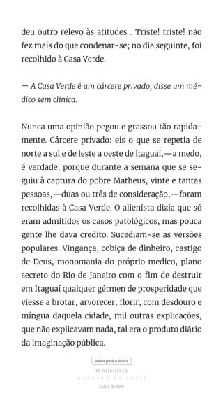 deu outro relevo às atitudes... Triste! triste! não
fez mais do que condenar-se; no dia seguinte, foi
recolhido à Casa Verde.
— A Casa Verde é um cárcere privado, disse um mé-
dico sem clínica.
Nunca uma opinião pegou e grassou tão rapida-
mente. Cárcere privado: eis o que se repetia de
norte a sul e de leste a oeste de ltaguaí,—a medo,
é verdade, porque durante a semana que se se-
guiu à captura do pobre Matheus, vinte e tantas
pessoas,—duas ou três de consideração,—foram
recolhidas à Casa Verde. O alienista dizia que só
eram admitidos os casos patológicos, mas pouca
gente lhe dava credito. Sucediam-se as versões
populares. Vingança, cobiça de dinheiro, castigo
de Deus, monomania do próprio medico, plano
secreto do Rio de Janeiro com o fim de destruir
em Itaguaí qualquer gérmen de prosperidade que
viesse a brotar, arvorecer, florir, com desdouro e
míngua daquela cidade, mil outras explicações,
que não explicavam nada, tal era o produto diário
da imaginação pública.
voltar para o índice
O Alienista
M A C H A D O D E A S S I S
 