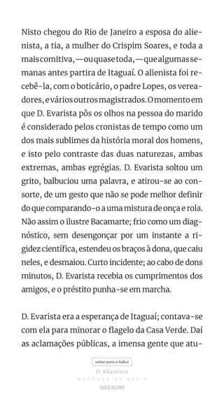 Nisto chegou do Rio de Janeiro a esposa do alie-
nista, a tia, a mulher do Crispim Soares, e toda a
maiscomitiva,—ouquasetoda,—quealgumasse-
manas antes partira de Itaguaí. O alienista foi re-
cebê-la, com o boticário, o padre Lopes, os verea-
dores,eváriosoutrosmagistrados.Omomentoem
que D. Evarista pôs os olhos na pessoa do marido
é considerado pelos cronistas de tempo como um
dos mais sublimes da história moral dos homens,
e isto pelo contraste das duas naturezas, ambas
extremas, ambas egrégias. D. Evarista soltou um
grito, balbuciou uma palavra, e atirou-se ao con-
sorte, de um gesto que não se pode melhor definir
do que comparando-o a uma mistura de onça e rola.
Não assim o ilustre Bacamarte; frio como um diag-
nóstico, sem desengonçar por um instante a ri-
gidez científica, estendeu os braços à dona, que caiu
neles, e desmaiou. Curto incidente; ao cabo de dons
minutos, D. Evarista recebia os cumprimentos dos
amigos, e o préstito punha-se em marcha.
D. Evarista era a esperança de Itaguaí; contava-se
com ela para minorar o flagelo da Casa Verde. Daí
as aclamações públicas, a imensa gente que atu-
voltar para o índice
O Alienista
M A C H A D O D E A S S I S
 