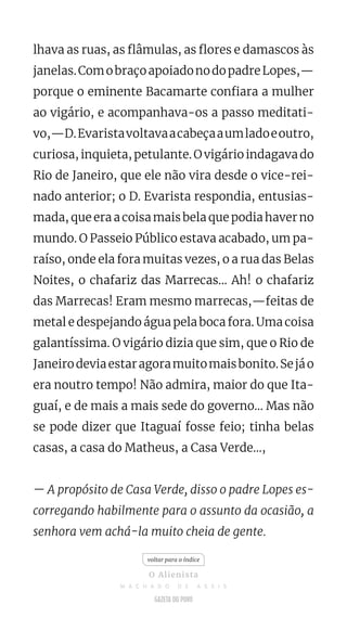 lhava as ruas, as flâmulas, as flores e damascos às
janelas.ComobraçoapoiadonodopadreLopes,—
porque o eminente Bacamarte confiara a mulher
ao vigário, e acompanhava-os a passo meditati-
vo,—D.Evaristavoltavaacabeçaaumladoeoutro,
curiosa, inquieta, petulante. O vigário indagava do
Rio de Janeiro, que ele não vira desde o vice-rei-
nado anterior; o D. Evarista respondia, entusias-
mada, que era a coisa mais bela que podia haver no
mundo. O Passeio Público estava acabado, um pa-
raíso, onde ela fora muitas vezes, o a rua das Belas
Noites, o chafariz das Marrecas... Ah! o chafariz
das Marrecas! Eram mesmo marrecas,—feitas de
metal e despejando água pela boca fora. Uma coisa
galantíssima. O vigário dizia que sim, que o Rio de
Janeirodeviaestaragoramuitomaisbonito.Sejáo
era noutro tempo! Não admira, maior do que Ita-
guaí, e de mais a mais sede do governo... Mas não
se pode dizer que Itaguaí fosse feio; tinha belas
casas, a casa do Matheus, a Casa Verde...,
— A propósito de Casa Verde, disso o padre Lopes es-
corregando habilmente para o assunto da ocasião, a
senhora vem achá-la muito cheia de gente.
voltar para o índice
O Alienista
M A C H A D O D E A S S I S
 