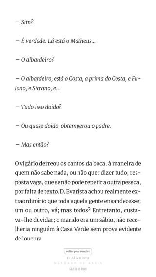 — Sim?
— É verdade. Lá está o Matheus...
— O albardeiro?
— O albardeiro; está o Costa, a prima do Costa, e Fu-
lano, e Sicrano, e...
— Tudo isso doido?
— Ou quase doido, obtemperou o padre.
— Mas então?
O vigário derreou os cantos da boca, à maneira de
quem não sabe nada, ou não quer dizer tudo; res-
posta vaga, que se não pode repetir a outra pessoa,
por falta de texto. D. Evarista achou realmente ex-
traordinário que toda aquela gente ensandecesse;
um ou outro, vá; mas todos? Entretanto, custa-
va-lhe duvidar; o marido era um sábio, não reco-
lheria ninguém à Casa Verde sem prova evidente
de loucura.
voltar para o índice
O Alienista
M A C H A D O D E A S S I S
 