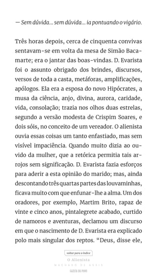 — Sem dúvida... sem dúvida... ia pontuando o vigário.
Três horas depois, cerca de cinquenta convivas
sentavam-se em volta da mesa de Simão Baca-
marte; era o jantar das boas-vindas. D. Evarista
foi o assunto obrigado dos brindes, discursos,
versos de toda a casta, metáforas, amplificações,
apólogos. Ela era a esposa do novo Hipócrates, a
musa da ciência, anjo, divina, aurora, caridade,
vida, consolação; trazia nos olhos duas estrelas,
segundo a versão modesta de Crispim Soares, e
dois sóis, no conceito de um vereador. O alienista
ouvia essas coisas um tanto enfastiado, mas sem
visível impaciência. Quando muito dizia ao ou-
vido da mulher, que a retórica permitia tais ar-
rojos sem significação. D. Evarista fazia esforços
para aderir a esta opinião do marido; mas, ainda
descontandotrêsquartaspartesdaslouvaminhas,
ficava muito com que enfunar-lhe a alma. Um dos
oradores, por exemplo, Martim Brito, rapaz de
vinte e cinco anos, pintalegrete acabado, curtido
de namoros e aventuras, declamou um discurso
em que o nascimento de D. Evarista era explicado
polo mais singular dos reptos. “Deus, disse ele,
voltar para o índice
O Alienista
M A C H A D O D E A S S I S
 