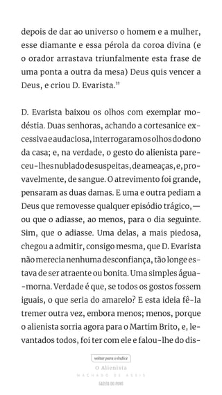 depois de dar ao universo o homem e a mulher,
esse diamante e essa pérola da coroa divina (e
o orador arrastava triunfalmente esta frase de
uma ponta a outra da mesa) Deus quis vencer a
Deus, e criou D. Evarista.”
D. Evarista baixou os olhos com exemplar mo-
déstia. Duas senhoras, achando a cortesanice ex-
cessivaeaudaciosa,interrogaramosolhosdodono
da casa; e, na verdade, o gesto do alienista pare-
ceu-lhesnubladodesuspeitas,deameaças,e,pro-
vavelmente, de sangue. O atrevimento foi grande,
pensaram as duas damas. E uma e outra pediam a
Deus que removesse qualquer episódio trágico,—
ou que o adiasse, ao menos, para o dia seguinte.
Sim, que o adiasse. Uma delas, a mais piedosa,
chegou a admitir, consigo mesma, que D. Evarista
nãomerecianenhumadesconfiança,tãolongees-
tava de ser atraente ou bonita. Uma simples água-
-morna. Verdade é que, se todos os gostos fossem
iguais, o que seria do amarelo? E esta ideia fê-la
tremer outra vez, embora menos; menos, porque
o alienista sorria agora para o Martim Brito, e, le-
vantados todos, foi ter com ele e falou-lhe do dis-
voltar para o índice
O Alienista
M A C H A D O D E A S S I S
 