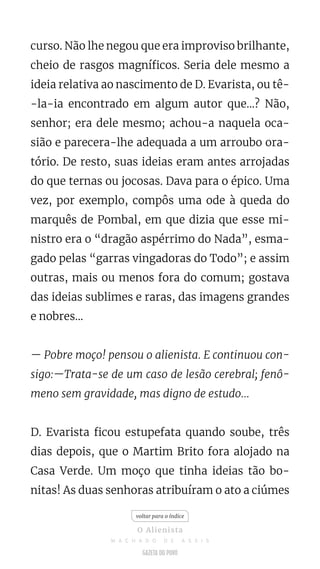 curso. Não lhe negou que era improviso brilhante,
cheio de rasgos magníficos. Seria dele mesmo a
ideia relativa ao nascimento de D. Evarista, ou tê-
-la-ia encontrado em algum autor que...? Não,
senhor; era dele mesmo; achou-a naquela oca-
sião e parecera-lhe adequada a um arroubo ora-
tório. De resto, suas ideias eram antes arrojadas
do que ternas ou jocosas. Dava para o épico. Uma
vez, por exemplo, compôs uma ode à queda do
marquês de Pombal, em que dizia que esse mi-
nistro era o “dragão aspérrimo do Nada”, esma-
gado pelas “garras vingadoras do Todo”; e assim
outras, mais ou menos fora do comum; gostava
das ideias sublimes e raras, das imagens grandes
e nobres...
— Pobre moço! pensou o alienista. E continuou con-
sigo:—Trata-se de um caso de lesão cerebral; fenô-
meno sem gravidade, mas digno de estudo...
D. Evarista ficou estupefata quando soube, três
dias depois, que o Martim Brito fora alojado na
Casa Verde. Um moço que tinha ideias tão bo-
nitas! As duas senhoras atribuíram o ato a ciúmes
voltar para o índice
O Alienista
M A C H A D O D E A S S I S
 