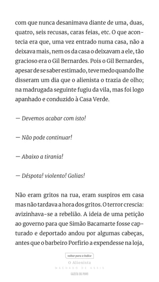 com que nunca desanimava diante de uma, duas,
quatro, seis recusas, caras feias, etc. O que acon-
tecia era que, uma vez entrado numa casa, não a
deixava mais, nem os da casa o deixavam a ele, tão
gracioso era o Gil Bernardes. Pois o Gil Bernardes,
apesardesesaberestimado,tevemedoquandolhe
disseram um dia que o alienista o trazia de olho;
na madrugada seguinte fugiu da vila, mas foi logo
apanhado e conduzido à Casa Verde.
— Devemos acabar com isto!
— Não pode continuar!
— Abaixo a tirania!
— Déspota! violento! Golias!
Não eram gritos na rua, eram suspiros em casa
masnãotardavaahoradosgritos.Oterrorcrescia:
avizinhava-se a rebelião. A ideia de uma petição
ao governo para que Simão Bacamarte fosse cap-
turado e deportado andou por algumas cabeças,
antes que o barbeiro Porfirio a expendesse na loja,
voltar para o índice
O Alienista
M A C H A D O D E A S S I S
 