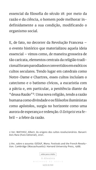 essencial da filosofia do século 18: por meio da
razão e da ciência, o homem pode melhorar in-
definidamente a sua condição, modificando o
organismo social.
E, de fato, no decorrer da Revolução Francesa –
o evento histórico que materializou aquela ideia
essencial – vimos como, de maneira grosseira de
tão caricata, elementos centrais da religião tradi-
cionalforamparodiadoseconvertidosemexóticos
cultos seculares. Tendo lugar em catedrais como
Notre-Dame e Chartres, esses cultos incluíam o
catecismo e o batismo cívicos, a eucaristia com
a pátria e, em particular, a penitência diante da
“deusa Razão”³. Uma nova religião, tendo a razão
humana como divindade e os filósofos iluministas
como apóstolos, surgia no horizonte como uma
aurora de esperança e redenção. O Zeitgeist era fe-
bril – a febre da razão.
2 Ver: MATHIEZ, Albert. As origens dos cultos revolucionários. Barueri:
Avis Rara (Faro Editorial), 2021.
3 Ver, sobre o assunto: OZOUF, Mona. Festivals and the French Revolu-
tion. Cambridge (Massachusetts): Harvard University Press, 1988.
voltar para o índice
O Alienista
M A C H A D O D E A S S I S
 