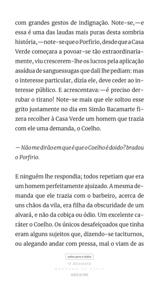 com grandes gestos de indignação. Note-se,—e
essa é uma das laudas mais puras desta sombria
história,—note-sequeoPorfirio,desdequeaCasa
Verde começara a povoar-se tão extraordinaria-
mente, viu crescerem-lhe os lucros pela aplicação
assídua de sanguessugas que dali lhe pediam: mas
o interesse particular, dizia ele, deve ceder ao in-
teresse público. E acrescentava:—é preciso der-
rubar o tirano! Note-se mais que ele soltou esse
grito justamente no dia em Simão Bacamarte fi-
zera recolher à Casa Verde um homem que trazia
com ele uma demanda, o Coelho.
—NãomedirãoemqueéqueoCoelhoédoido?bradou
o Porfirio.
E ninguém lhe respondia; todos repetiam que era
um homem perfeitamente ajuizado. A mesma de-
manda que ele trazia com o barbeiro, acerca de
uns chãos da vila, era filha da obscuridade de um
alvará, e não da cobiça ou ódio. Um excelente ca-
ráter o Coelho. Os únicos desafeiçoados que tinha
eram alguns sujeitos que, dizendo-se taciturnos,
ou alegando andar com pressa, mal o viam de as
voltar para o índice
O Alienista
M A C H A D O D E A S S I S
 