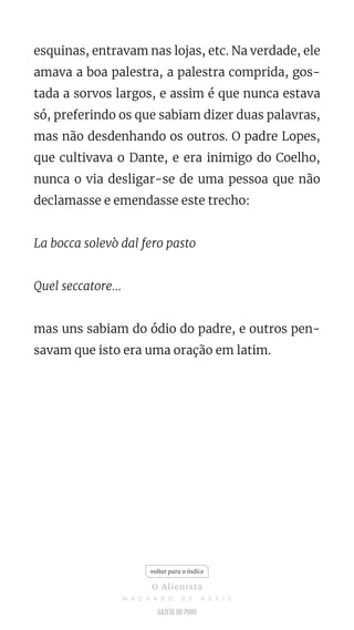 esquinas, entravam nas lojas, etc. Na verdade, ele
amava a boa palestra, a palestra comprida, gos-
tada a sorvos largos, e assim é que nunca estava
só, preferindo os que sabiam dizer duas palavras,
mas não desdenhando os outros. O padre Lopes,
que cultivava o Dante, e era inimigo do Coelho,
nunca o via desligar-se de uma pessoa que não
declamasse e emendasse este trecho:
La bocca solevò dal fero pasto
Quel seccatore...
mas uns sabiam do ódio do padre, e outros pen-
savam que isto era uma oração em latim.
voltar para o índice
O Alienista
M A C H A D O D E A S S I S
 