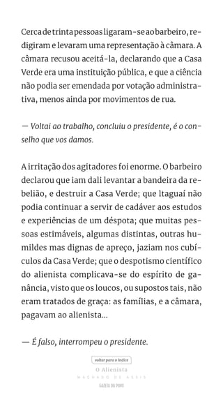 Cercadetrintapessoasligaram-seaobarbeiro,re-
digiram e levaram uma representação à câmara. A
câmara recusou aceitá-la, declarando que a Casa
Verde era uma instituição pública, e que a ciência
não podia ser emendada por votação administra-
tiva, menos ainda por movimentos de rua.
— Voltai ao trabalho, concluiu o presidente, é o con-
selho que vos damos.
A irritação dos agitadores foi enorme. O barbeiro
declarou que iam dali levantar a bandeira da re-
belião, e destruir a Casa Verde; que ltaguaí não
podia continuar a servir de cadáver aos estudos
e experiências de um déspota; que muitas pes-
soas estimáveis, algumas distintas, outras hu-
mildes mas dignas de apreço, jaziam nos cubí-
culos da Casa Verde; que o despotismo científico
do alienista complicava-se do espírito de ga-
nância, visto que os loucos, ou supostos tais, não
eram tratados de graça: as famílias, e a câmara,
pagavam ao alienista...
— É falso, interrompeu o presidente.
voltar para o índice
O Alienista
M A C H A D O D E A S S I S
 