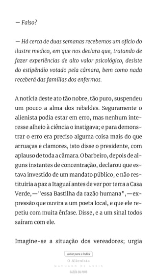 — Falso?
— Há cerca de duas semanas recebemos um ofício do
ilustre medico, em que nos declara que, tratando de
fazer experiências de alto valor psicológico, desiste
do estipêndio votado pela câmara, bem como nada
receberá das famílias dos enfermos.
A notícia deste ato tão nobre, tão puro, suspendeu
um pouco a alma dos rebeldes. Seguramente o
alienista podia estar em erro, mas nenhum inte-
resse alheio à ciência o instigava; e para demons-
trar o erro era preciso alguma coisa mais do que
arruaças e clamores, isto disse o presidente, com
aplausodetodaacâmara.Obarbeiro,depoisdeal-
guns instantes de concentração, declarou que es-
tava investido de um mandato público, e não res-
tituiria a paz a Itaguaí antes de ver por terra a Casa
Verde,—"essa Bastilha da razão humana”,—ex-
pressão que ouvira a um poeta local, e que ele re-
petiu com muita ênfase. Disse, e a um sinal todos
saíram com ele.
Imagine-se a situação dos vereadores; urgia
voltar para o índice
O Alienista
M A C H A D O D E A S S I S
 