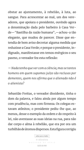 obstar ao ajuntamento, à rebelião, à luta, ao
sangue. Para acrescentar ao mal, um dos vere-
adores, que apoiara o presidente, ouvindo agora
a denominação dada pelo barbeiro à Casa Ver-
de—"Bastilha da razão humana”,—achou-a tão
elegante, que mudou de parecer. Disse que en-
tendia de bom aviso decretar alguma medida que
reduzisse a Casa Verde; e porque o presidente, in-
dignado, manifestasse em temos enérgicos o seu
pasmo, o vereador fez esta reflexão:
— Nada tenho que ver com a ciência; mas se tantos
homens em quem supomos juízo são reclusos por
dementes, quem nos afirma que o alienado não é
o alienista?
Sebastião Freitas, o vereador dissidente, tinha o
dom da palavra, e falou ainda por algum tempo
com prudência, mas com firmeza. Os colegas es-
tavam atônitos; o presidente pediu-lhe que, ao
menos, desse o exemplo da ordem e do respeito à
lei, não aventasse as suas ideias na rua, para não
dar corpo e alma à rebelião, que era por ora um
turbilhãodeátomosdispersos.Estafiguracorrigiu
voltar para o índice
O Alienista
M A C H A D O D E A S S I S
 