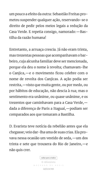 um pouco a efeito da outra: Sebastião Freitas pro-
meteu suspender qualquer ação, reservando-se o
direito de pedir pelos meios legais a redução da
Casa Verde. E repetia consigo, namorado:—Bas-
tilha da razão humana!
Entretanto, a arruaça crescia. Já não eram trinta,
mas trezentas pessoas que acompanhavam o bar-
beiro, cuja alcunha familiar deve ser mencionada,
porque ela deu o nome à revolta; chamavam-lhe
o Canjica,—e o movimento ficou celebre com o
nome de revolta dos Canjicas. A ação podia ser
restrita,—visto que muita gente, ou por medo, ou
por hábitos de educação, não descia à rua; mas o
sentimento era unânime, ou quase unânime, e os
trezentos que caminhavam para a Casa Verde,—
dada a diferença de Paris a Itaguaí,—podiam ser
comparados aos que tomaram a Bastilha.
D. Evarista teve notícia da rebelião antes que ela
chegasse; veio dar-lha uma de suas crias. Ela pro-
vava nessa ocasião um vestido de seda,—um dos
trinta e sete que trouxera do Rio de Janeiro,—e
não quis crer.
voltar para o índice
O Alienista
M A C H A D O D E A S S I S
 