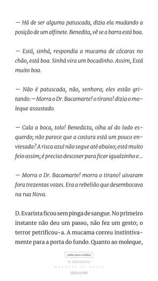 — Há de ser alguma patuscada, dizia ela mudando a
posição de um alfinete. Benedita, vê se a barra está boa.
— Está, sinhá, respondia a mucama de cócaras no
chão, está boa. Sinhá vira um bocadinho. Assim, Está
muito boa.
— Não é patuscada, não, senhora; eles estão gri-
tando:—Morra o Dr. Bacamarte! o tirano! dizia o mo-
leque assustado.
— Cala a boca, tolo! Benedicta, olha aí do lado es-
querdo; não parece que a costura está um pouco en-
viesada? A risca azul não segue até abaixo; está muito
feio assim; é preciso descoser para ficar igualzinho e...
— Morra o Dr. Bacamarte! morra o tirano! uivaram
fora trezentas vozes. Era a rebelião que desembocava
na rua Nova.
D.Evaristaficousempingadesangue.Noprimeiro
instante não deu um passo, não fez um gesto; o
terror petrificou-a. A mucama correu instintiva-
mente para a porta do fundo. Quanto ao moleque,
voltar para o índice
O Alienista
M A C H A D O D E A S S I S
 
