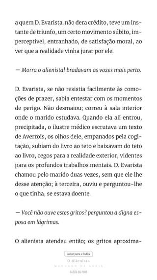 a quem D. Evarista. não dera crédito, teve um ins-
tante de triunfo, um certo movimento súbito, im-
perceptível, entranhado, de satisfação moral, ao
ver que a realidade vinha jurar por ele.
— Morra o alienista! bradavam as vozes mais perto.
D. Evarista, se não resistia facilmente às como-
ções de prazer, sabia entestar com os momentos
de perigo. Não desmaiou; correu à sala interior
onde o marido estudava. Quando ela ali entrou,
precipitada, o ilustre médico escrutava um texto
de Averrois, os olhos dele, empanados pela cogi-
tação, subiam do livro ao teto e baixavam do teto
ao livro, cegos para a realidade exterior, videntes
para os profundos trabalhos mentais. D. Evarista
chamou pelo marido duas vezes, sem que ele lhe
desse atenção; à terceira, ouviu e perguntou-lhe
o que tinha, se estava doente.
— Você não ouve estes gritos? perguntou a digna es-
posa em lágrimas.
O alienista atendeu então; os gritos aproxima-
voltar para o índice
O Alienista
M A C H A D O D E A S S I S
 