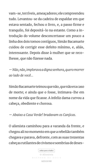 vam-se,terríveis,ameaçadores;elecompreendeu
tudo. Levantou-se da cadeira de espaldar em que
estava sentado, fechou o livro, e, a passo firme e
tranquilo, foi depositá-lo na estante. Como a in-
trodução do volume desconcertasse um pouco a
linha dos dois tomos contíguos, Simão Bacamarte
cuidou de corrigir esse defeito mínimo, e, aliás,
interessante. Depois disse à mulher que se reco-
lhesse, que não fizesse nada.
—Não,não,imploravaadignasenhora,queromorrer
ao lado de você...
SimãoBacamarteteimouquenão,quenãoeracaso
de morte; e ainda que o fosse, intimava-lhe em
nome da vida que ficasse. A infeliz dama curvou a
cabeça, obediente e chorosa.
— Abaixo a Casa Verde! bradavam os Canjicas.
O alienista caminhou para a varanda da frente, e
chegou ali no momento em que a rebelião também
chegava e parava, defronte, com as suas trezentas
cabeçasrutilantesdecivismoesombriasdedeses-
voltar para o índice
O Alienista
M A C H A D O D E A S S I S
 