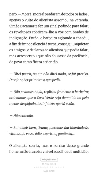 pero.—Morra!morra!bradaramdetodososlados,
apenas o vulto do alienista assomou na varanda.
Simão Bacamarte fez um sinal pedindo para falar;
os revoltosos cobriram-lhe a voz com brados de
indignação. Então, o barbeiro agitando o chapéu,
afimdeimporsilencioàturba,conseguiuaquietar
os amigos, e declarou ao alienista que podia falar,
mas acrescentou que não abusasse da paciência,
do povo como fizera até então.
— Direi pouco, ou até não direi nada, se for preciso.
Desejo saber primeiro o que pedis.
— Não pedimos nada, replicou fremente o barbeiro;
ordenamos que a Casa Verde seja demolida ou pelo
menos despojada dos infelizes que lá estão.
— Não entendo.
— Entendeis bem, tirano; queremos dar liberdade às
vítimas do vosso ódio, capricho, ganância...
O alienista sorriu, mas o sorriso desse grande
homemnãoeracoisavisívelaosolhosdamultidão;
voltar para o índice
O Alienista
M A C H A D O D E A S S I S
 