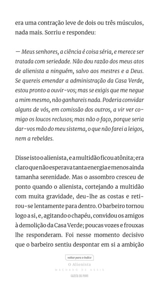 era uma contração leve de dois ou três músculos,
nada mais. Sorriu e respondeu:
— Meus senhores, a ciência é coisa séria, e merece ser
tratada com seriedade. Não dou razão dos meus atos
de alienista a ninguém, salvo aos mestres e a Deus.
Se quereis emendar a administração da Casa Verde,
estou pronto a ouvir-vos; mas se exigis que me negue
a mim mesmo, não ganhareis nada. Poderia convidar
alguns de vós, em comissão dos outros, a vir ver co-
migo os loucos reclusos; mas não o faço, porque seria
dar-vos mão do meu sistema, o que não farei a leigos,
nem a rebeldes.
Disseistooalienista,eamultidãoficouatônita;era
claroquenãoesperavatantaenergiaemenosainda
tamanha serenidade. Mas o assombro cresceu de
ponto quando o alienista, cortejando a multidão
com muita gravidade, deu-lhe as costas e reti-
rou-se lentamente para dentro. O barbeiro tornou
logoasi,e,agitandoochapéu,convidouosamigos
à demolição da Casa Verde; poucas vozes e frouxas
lhe responderam. Foi nesse momento decisivo
que o barbeiro sentiu despontar em si a ambição
voltar para o índice
O Alienista
M A C H A D O D E A S S I S
 