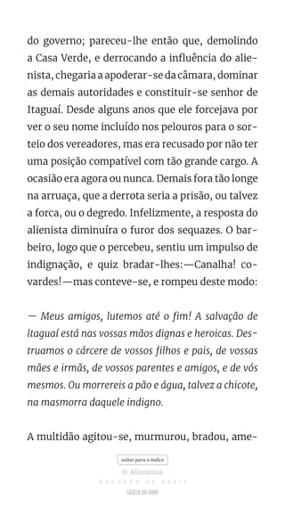 do governo; pareceu-lhe então que, demolindo
a Casa Verde, e derrocando a influência do alie-
nista, chegaria a apoderar-se da câmara, dominar
as demais autoridades e constituir-se senhor de
Itaguaí. Desde alguns anos que ele forcejava por
ver o seu nome incluído nos pelouros para o sor-
teio dos vereadores, mas era recusado por não ter
uma posição compatível com tão grande cargo. A
ocasião era agora ou nunca. Demais fora tão longe
na arruaça, que a derrota seria a prisão, ou talvez
a forca, ou o degredo. Infelizmente, a resposta do
alienista diminuíra o furor dos sequazes. O bar-
beiro, logo que o percebeu, sentiu um impulso de
indignação, e quiz bradar-lhes:—Canalha! co-
vardes!—mas conteve-se, e rompeu deste modo:
— Meus amigos, lutemos até o fim! A salvação de
ltaguaí está nas vossas mãos dignas e heroicas. Des-
truamos o cárcere de vossos filhos e pais, de vossas
mães e irmãs, de vossos parentes e amigos, e de vós
mesmos. Ou morrereis a pão e água, talvez a chicote,
na masmorra daquele indigno.
A multidão agitou-se, murmurou, bradou, ame-
voltar para o índice
O Alienista
M A C H A D O D E A S S I S
 