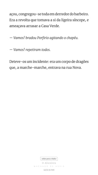 açou,congregou-setodaemderredordobarbeiro.
Era a revolta que tomava a si da ligeira síncope, e
ameaçava arrasar a Casa Verde.
— Vamos! bradou Porfirio agitando o chapéu.
— Vamos! repetiram todos.
Deteve-os um incidente: era um corpo de dragões
que, a marche-marche, entrava na rua Nova.
voltar para o índice
O Alienista
M A C H A D O D E A S S I S
 