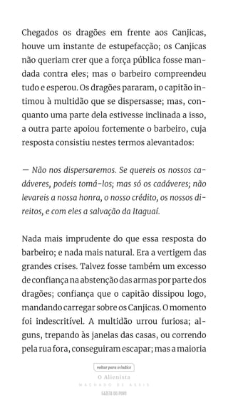 Chegados os dragões em frente aos Canjicas,
houve um instante de estupefacção; os Canjicas
não queriam crer que a força pública fosse man-
dada contra eles; mas o barbeiro compreendeu
tudo e esperou. Os dragões pararam, o capitão in-
timou à multidão que se dispersasse; mas, con-
quanto uma parte dela estivesse inclinada a isso,
a outra parte apoiou fortemente o barbeiro, cuja
resposta consistiu nestes termos alevantados:
— Não nos dispersaremos. Se quereis os nossos ca-
dáveres, podeis tomá-los; mas só os cadáveres; não
levareis a nossa honra, o nosso crédito, os nossos di-
reitos, e com eles a salvação da Itaguaí.
Nada mais imprudente do que essa resposta do
barbeiro; e nada mais natural. Era a vertigem das
grandes crises. Talvez fosse também um excesso
deconfiançanaabstençãodasarmasporpartedos
dragões; confiança que o capitão dissipou logo,
mandando carregar sobre os Canjicas. O momento
foi indescritível. A multidão urrou furiosa; al-
guns, trepando às janelas das casas, ou correndo
pela rua fora, conseguiram escapar; mas a maioria
voltar para o índice
O Alienista
M A C H A D O D E A S S I S
 
