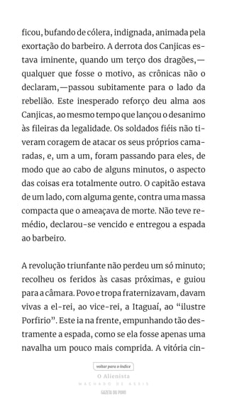 ficou, bufando de cólera, indignada, animada pela
exortação do barbeiro. A derrota dos Canjicas es-
tava iminente, quando um terço dos dragões,—
qualquer que fosse o motivo, as crônicas não o
declaram,—passou subitamente para o lado da
rebelião. Este inesperado reforço deu alma aos
Canjicas, ao mesmo tempo que lançou o desanimo
às fileiras da legalidade. Os soldados fiéis não ti-
veram coragem de atacar os seus próprios cama-
radas, e, um a um, foram passando para eles, de
modo que ao cabo de alguns minutos, o aspecto
das coisas era totalmente outro. O capitão estava
de um lado, com alguma gente, contra uma massa
compacta que o ameaçava de morte. Não teve re-
médio, declarou-se vencido e entregou a espada
ao barbeiro.
A revolução triunfante não perdeu um só minuto;
recolheu os feridos às casas próximas, e guiou
para a câmara. Povo e tropa fraternizavam, davam
vivas a el-rei, ao vice-rei, a Itaguaí, ao “ilustre
Porfirio”. Este ia na frente, empunhando tão des-
tramente a espada, como se ela fosse apenas uma
navalha um pouco mais comprida. A vitória cin-
voltar para o índice
O Alienista
M A C H A D O D E A S S I S
 
