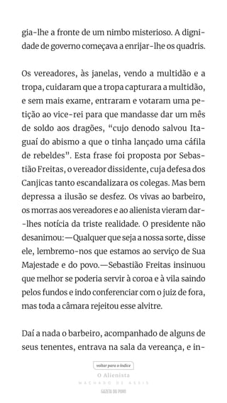 gia-lhe a fronte de um nimbo misterioso. A digni-
dade de governo começava a enrijar-lhe os quadris.
Os vereadores, às janelas, vendo a multidão e a
tropa, cuidaram que a tropa capturara a multidão,
e sem mais exame, entraram e votaram uma pe-
tição ao vice-rei para que mandasse dar um mês
de soldo aos dragões, “cujo denodo salvou Ita-
guaí do abismo a que o tinha lançado uma cáfila
de rebeldes”. Esta frase foi proposta por Sebas-
tião Freitas, o vereador dissidente, cuja defesa dos
Canjicas tanto escandalizara os colegas. Mas bem
depressa a ilusão se desfez. Os vivas ao barbeiro,
os morras aos vereadores e ao alienista vieram dar-
-lhes notícia da triste realidade. O presidente não
desanimou:—Qualquerquesejaanossasorte,disse
ele, lembremo-nos que estamos ao serviço de Sua
Majestade e do povo.—Sebastião Freitas insinuou
que melhor se poderia servir à coroa e à vila saindo
pelos fundos e indo conferenciar com o juiz de fora,
mas toda a câmara rejeitou esse alvitre.
Daí a nada o barbeiro, acompanhado de alguns de
seus tenentes, entrava na sala da vereança, e in-
voltar para o índice
O Alienista
M A C H A D O D E A S S I S
 