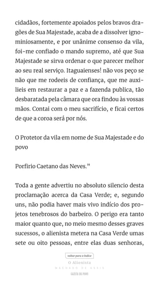 cidadãos, fortemente apoiados pelos bravos dra-
gões de Sua Majestade, acaba de a dissolver igno-
miniosamente, e por unânime consenso da vila,
foi-me confiado o mando supremo, até que Sua
Majestade se sirva ordenar o que parecer melhor
ao seu real serviço. Itaguaienses! não vos peço se
não que me rodeeis de confiança, que me auxi-
lieis em restaurar a paz e a fazenda publica, tão
desbaratada pela câmara que ora findou às vossas
mãos. Contai com o meu sacrifício, e ficai certos
de que a coroa será por nós.
O Protetor da vila em nome de Sua Majestade e do
povo
Porfirio Caetano das Neves.”
Toda a gente advertiu no absoluto silencio desta
proclamação acerca da Casa Verde; e, segundo
uns, não podia haver mais vivo indício dos pro-
jetos tenebrosos do barbeiro. O perigo era tanto
maior quanto que, no meio mesmo desses graves
sucessos, o alienista metera na Casa Verde umas
sete ou oito pessoas, entre elas duas senhoras,
voltar para o índice
O Alienista
M A C H A D O D E A S S I S
 