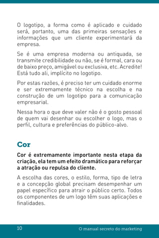 10 O manual secreto do marketing
O logotipo, a forma como é aplicado e cuidado
será, portanto, uma das primeiras sensações e
informações que um cliente experimentará da
empresa.
Se é uma empresa moderna ou antiquada, se
transmite credibilidade ou não, se é formal, cara ou
de baixo preço, amigável ou exclusiva, etc. Acredite!
Está tudo ali, implícito no logotipo.
Por estas razões, é preciso ter um cuidado enorme
e ser extremamente técnico na escolha e na
construção de um logotipo para a comunicação
empresarial.
Nessa hora o que deve valer não é o gosto pessoal
de quem vai desenhar ou escolher o logo, mas o
perfil, cultura e preferências do público-alvo.
Cor
Cor é extremamente importante nesta etapa da
criação, ela tem um efeito dramático para reforçar
a atração ou repulsa do cliente.
A escolha das cores, o estilo, forma, tipo de letra
e a concepção global precisam desempenhar um
papel específico para atrair o público certo. Todos
os componentes de um logo têm suas aplicações e
finalidades.
 