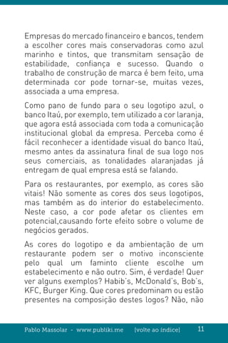 Pablo Massolar - www.publiki.me [volte ao índice] 11
Empresas do mercado financeiro e bancos, tendem
a escolher cores mais conservadoras como azul
marinho e tintos, que transmitam sensação de
estabilidade, confiança e sucesso. Quando o
trabalho de construção de marca é bem feito, uma
determinada cor pode tornar-se, muitas vezes,
associada a uma empresa.
Como pano de fundo para o seu logotipo azul, o
banco Itaú, por exemplo, tem utilizado a cor laranja,
que agora está associada com toda a comunicação
institucional global da empresa. Perceba como é
fácil reconhecer a identidade visual do banco Itaú,
mesmo antes da assinatura final de sua logo nos
seus comerciais, as tonalidades alaranjadas já
entregam de qual empresa está se falando.
Para os restaurantes, por exemplo, as cores são
vitais! Não somente as cores dos seus logotipos,
mas também as do interior do estabelecimento.
Neste caso, a cor pode afetar os clientes em
potencial,causando forte efeito sobre o volume de
negócios gerados.
As cores do logotipo e da ambientação de um
restaurante podem ser o motivo inconsciente
pelo qual um faminto cliente escolhe um
estabelecimento e não outro. Sim, é verdade! Quer
ver alguns exemplos? Habib’s, McDonald’s, Bob’s,
KFC, Burger King. Que cores predominam ou estão
presentes na composição destes logos? Não, não
 