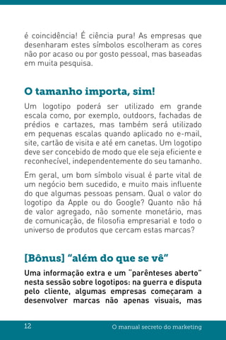 12 O manual secreto do marketing
é coincidência! É ciência pura! As empresas que
desenharam estes símbolos escolheram as cores
não por acaso ou por gosto pessoal, mas baseadas
em muita pesquisa.
O tamanho importa, sim!
Um logotipo poderá ser utilizado em grande
escala como, por exemplo, outdoors, fachadas de
prédios e cartazes, mas também será utilizado
em pequenas escalas quando aplicado no e-mail,
site, cartão de visita e até em canetas. Um logotipo
deve ser concebido de modo que ele seja eficiente e
reconhecível, independentemente do seu tamanho.
Em geral, um bom símbolo visual é parte vital de
um negócio bem sucedido, e muito mais influente
do que algumas pessoas pensam. Qual o valor do
logotipo da Apple ou do Google? Quanto não há
de valor agregado, não somente monetário, mas
de comunicação, de filosofia empresarial e todo o
universo de produtos que cercam estas marcas?
[Bônus] “além do que se vê”
Uma informação extra e um “parênteses aberto”
nesta sessão sobre logotipos: na guerra e disputa
pelo cliente, algumas empresas começaram a
desenvolver marcas não apenas visuais, mas
 
