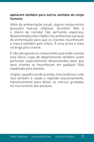 Pablo Massolar - www.publiki.me [volte ao índice] 13
apelaram também para outros sentidos do corpo
humano.
Além da ambientação visual, alguns restaurantes
possuem marcas olfativas. Acredite! Não é
o cheiro da comida! São perfumes especiais,
desenvolvidos e borrifados nos ambientes e praças
de alimentação para que os clientes reconheçam
a marca também pelo olfato. É uma arma a mais
na briga pelo cliente.
E não são apenas os restaurantes que estão usando
esta tática. Lojas de departamento também usam
perfumes especialmente desenvolvidos para que
seus clientes os reconheçam em qualquer filial
espalhada pelo planeta.
Jingles, sequências de acordes, tons auditivos, tudo
isso também é usado e repetido exaustivamente,
hipnoticamente para deixar as marcas grudadas
no inconsciente das pessoas.
 