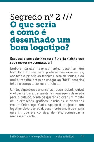 Pablo Massolar - www.publiki.me [volte ao índice] 15
Segredo nº 2 ///
O que seria
e como é
desenhado um
bom logotipo?
Esqueça o seu sobrinho ou o filho da vizinha que
sabe mexer no computador!
Embora pareça “apenas” arte, desenhar um
bom logo é coisa para profissionais experientes,
obedece a princípios técnicos bem definidos e dá
muito trabalho antes de chegar ao “fácil” desenho
feito no computador ou prancheta.
Um logotipo deve ser simples, reconhecível, legível
e eficiente para transmitir a mensagem desejada
para o público. Nada de querer colocar um monte
de informações gráficas, símbolos e desenhos
em um único logo. Cada aspecto do projeto de um
logotipo deve ser cuidadosamente analisado para
garantir que ele consiga, de fato, comunicar a
mensagem certa.
 