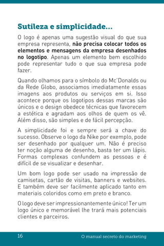 16 O manual secreto do marketing
Sutileza e simplicidade…
O logo é apenas uma sugestão visual do que sua
empresa representa, não precisa colocar todos os
elementos e mensagens da empresa desenhados
no logotipo. Apenas um elemento bem escolhido
pode representar tudo o que sua empresa pode
fazer.
Quando olhamos para o símbolo do Mc’Donalds ou
da Rede Globo, associamos imediatamente essas
imagens aos produtos ou serviços em si. Isso
acontece porque os logotipos dessas marcas são
únicos e o design obedece técnicas que favorecem
a estética e agradam aos olhos de quem os vê.
Além disso, são simples e de fácil percepção.
A simplicidade foi e sempre será a chave do
sucesso. Observe o logo da Nike por exemplo, pode
ser desenhado por qualquer um. Não é preciso
ter noção alguma de desenho, basta ter um lápis.
Formas complexas confundem as pessoas e é
difícil de se visualizar e desenhar.
Um bom logo pode ser usado na impressão de
camisetas, cartão de visitas, banners e websites.
E também deve ser facilmente aplicado tanto em
materiais coloridos como em preto e branco.
Ologodeveserimpressionantemente único!Terum
logo único e memorável lhe trará mais potenciais
clientes e parceiros.
 