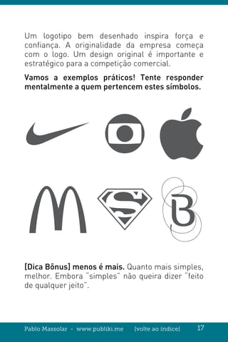 Pablo Massolar - www.publiki.me [volte ao índice] 17
Um logotipo bem desenhado inspira força e
confiança. A originalidade da empresa começa
com o logo. Um design original é importante e
estratégico para a competição comercial.
Vamos a exemplos práticos! Tente responder
mentalmente a quem pertencem estes símbolos.
[Dica Bônus] menos é mais. Quanto mais simples,
melhor. Embora “simples” não queira dizer “feito
de qualquer jeito”.
 
