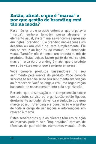 18 O manual secreto do marketing
Então, afinal, o que é “marca” e
por que gestão de branding está
tão na moda?
Para não errar, é preciso entender que a palavra
“marca”, embora também possa designar o
elemento visual, ela tem mais a ver com a expressão
em inglês “branding”. E o branding não é apenas um
desenho ou um estilo de letra simplesmente. Ele
não se reduz ao logo ou ao manual de identidade
visual. Também não é apenas um produto ou mix de
produtos. Estas coisas fazem parte da marca sim,
mas a marca ou o branding é maior que o produto
em si, às vezes maior que a própria empresa.
Você compra produtos baseando-se no seu
sentimento pela marca do produto. Você compra
serviços baseando-se no seu sentimento em relação
ao fornecedor. Você se engaja em uma organização
baseando-se no seu sentimento pela organização.
Perceba que a sensação e a compreensão sobre
um produto, serviço ou organização estão ligados
diretamente ao poder de venda e sedução que uma
marca possui. Branding é a construção e a gestão
de toda a carga de sensações e informações em
relação à marca.
Estes sentimentos que os clientes têm em relação
às marcas podem ser “implantados” através de
técnicas de publicidade, elementos visuais, táteis
 