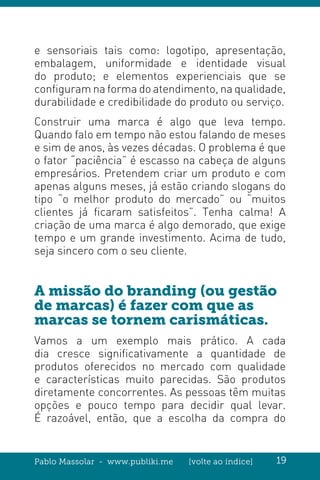 Pablo Massolar - www.publiki.me [volte ao índice] 19
e sensoriais tais como: logotipo, apresentação,
embalagem, uniformidade e identidade visual
do produto; e elementos experienciais que se
configuram na forma do atendimento, na qualidade,
durabilidade e credibilidade do produto ou serviço.
Construir uma marca é algo que leva tempo.
Quando falo em tempo não estou falando de meses
e sim de anos, às vezes décadas. O problema é que
o fator “paciência” é escasso na cabeça de alguns
empresários. Pretendem criar um produto e com
apenas alguns meses, já estão criando slogans do
tipo “o melhor produto do mercado” ou “muitos
clientes já ficaram satisfeitos”. Tenha calma! A
criação de uma marca é algo demorado, que exige
tempo e um grande investimento. Acima de tudo,
seja sincero com o seu cliente.
A missão do branding (ou gestão
de marcas) é fazer com que as
marcas se tornem carismáticas.
Vamos a um exemplo mais prático. A cada
dia cresce significativamente a quantidade de
produtos oferecidos no mercado com qualidade
e características muito parecidas. São produtos
diretamente concorrentes. As pessoas têm muitas
opções e pouco tempo para decidir qual levar.
É razoável, então, que a escolha da compra do
 