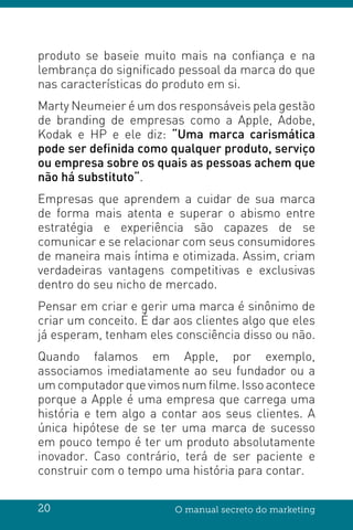 20 O manual secreto do marketing
produto se baseie muito mais na confiança e na
lembrança do significado pessoal da marca do que
nas características do produto em si.
Marty Neumeier é um dos responsáveis pela gestão
de branding de empresas como a Apple, Adobe,
Kodak e HP e ele diz: “Uma marca carismática
pode ser definida como qualquer produto, serviço
ou empresa sobre os quais as pessoas achem que
não há substituto“.
Empresas que aprendem a cuidar de sua marca
de forma mais atenta e superar o abismo entre
estratégia e experiência são capazes de se
comunicar e se relacionar com seus consumidores
de maneira mais íntima e otimizada. Assim, criam
verdadeiras vantagens competitivas e exclusivas
dentro do seu nicho de mercado.
Pensar em criar e gerir uma marca é sinônimo de
criar um conceito. É dar aos clientes algo que eles
já esperam, tenham eles consciência disso ou não.
Quando falamos em Apple, por exemplo,
associamos imediatamente ao seu fundador ou a
um computador que vimos num filme. Isso acontece
porque a Apple é uma empresa que carrega uma
história e tem algo a contar aos seus clientes. A
única hipótese de se ter uma marca de sucesso
em pouco tempo é ter um produto absolutamente
inovador. Caso contrário, terá de ser paciente e
construir com o tempo uma história para contar.
 