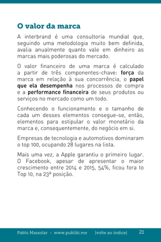 Pablo Massolar - www.publiki.me [volte ao índice] 21
O valor da marca
A interbrand é uma consultoria mundial que,
seguindo uma metodologia muito bem definida,
avalia anualmente quanto vale em dinheiro as
marcas mais poderosas do mercado.
O valor financeiro de uma marca é calculado
a partir de três componentes-chave: força da
marca em relação à sua concorrência, o papel
que ela desempenha nos processos de compra
e a performance financeira de seus produtos ou
serviços no mercado como um todo.
Conhecendo o funcionamento e o tamanho de
cada um desses elementos consegue-se, então,
elementos para estipular o valor monetário da
marca e, consequentemente, do negócio em si.
Empresas de tecnologia e automotivos dominaram
o top 100, ocupando 28 lugares na lista.
Mais uma vez, a Apple garantiu o primeiro lugar.
O Facebook, apesar de apresentar o maior
crescimento entre 2014 e 2015, 54%, ficou fora to
Top 10, na 23ª posição.
 