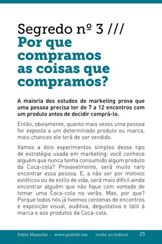 Pablo Massolar - www.publiki.me [volte ao índice] 25
Segredo nº 3 ///
Por que
compramos
as coisas que
compramos?
A maioria dos estudos de marketing prova que
uma pessoa precisa ter de 7 a 12 encontros com
um produto antes de decidir comprá-lo.
Então, obviamente, quanto mais vezes uma pessoa
for exposta a um determinado produto ou marca,
mais chances ele terá de ser vendido.
Vamos a dois experimentos simples desse tipo
de estratégia usada em marketing: você conhece
alguém que nunca tenha consumido algum produto
da Coca-cola? Provavelmente, será muito raro
encontrar essa pessoa. E, a não ser por motivos
estéticos ou de estilo de vida, será mais difícil ainda
encontrar alguém que não fique com vontade de
tomar uma Coca-cola no verão. Mas, por que?
Porque todos nós já tivemos centenas de encontros
e exposição visual, auditiva, degustativa e tátil à
marca e aos produtos da Coca-cola.
 