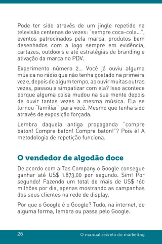 26 O manual secreto do marketing
Pode ter sido através de um jingle repetido na
televisão centenas de vezes: “sempre coca-cola…”,
eventos patrocinados pela marca, produtos bem
desenhados com a logo sempre em evidência,
cartazes, outdoors e até estratégias de branding e
ativação da marca no PDV.
Experimento número 2… Você já ouviu alguma
música no rádio que não tenha gostado na primeira
veze,depoisdealgumtempo,aoouvirmuitasoutras
vezes, passou a simpatizar com ela? Isso acontece
porque alguma coisa mudou na sua mente depois
de ouvir tantas vezes a mesma música. Ela se
tornou “familiar” para você. Mesmo que tenha sido
através de exposição forçada.
Lembra daquela antiga propaganda “compre
baton! Compre baton! Compre baton!”? Pois é! A
metodologia de repetição funciona.
O vendedor de algodão doce
De acordo com a Tas Company o Google consegue
ganhar até US$ 1.873,00 por segundo. Sim! Por
segundo! Fazendo um total de mais de US$ 160
milhões por dia, apenas mostrando as campanhas
dos seus clientes na rede de display.
Por que o Google é o Google? Tudo, na internet, de
alguma forma, lembra ou passa pelo Google.
 