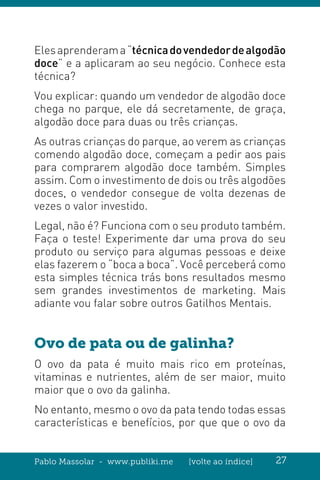 Pablo Massolar - www.publiki.me [volte ao índice] 27
Elesaprenderama“técnicadovendedordealgodão
doce” e a aplicaram ao seu negócio. Conhece esta
técnica?
Vou explicar: quando um vendedor de algodão doce
chega no parque, ele dá secretamente, de graça,
algodão doce para duas ou três crianças.
As outras crianças do parque, ao verem as crianças
comendo algodão doce, começam a pedir aos pais
para comprarem algodão doce também. Simples
assim. Com o investimento de dois ou três algodões
doces, o vendedor consegue de volta dezenas de
vezes o valor investido.
Legal, não é? Funciona com o seu produto também.
Faça o teste! Experimente dar uma prova do seu
produto ou serviço para algumas pessoas e deixe
elas fazerem o “boca a boca”. Você perceberá como
esta simples técnica trás bons resultados mesmo
sem grandes investimentos de marketing. Mais
adiante vou falar sobre outros Gatilhos Mentais.
Ovo de pata ou de galinha?
O ovo da pata é muito mais rico em proteínas,
vitaminas e nutrientes, além de ser maior, muito
maior que o ovo da galinha.
No entanto, mesmo o ovo da pata tendo todas essas
características e benefícios, por que que o ovo da
 