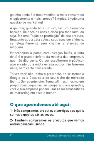 28 O manual secreto do marketing
galinha ainda é o mais vendido, o mais consumido
e logicamente o mais famoso? Simples, é tudo uma
questão de marketing!
A galinha, quando bota um ovo, faz um tremendo
barulho, balança as asas e cisca pra todo lado, ou
seja, faz uma “ação de promoção” do seu produto.
Enquanto que a pata coloca seus ovos em silêncio,
sai elegantemente sem chamar a atenção de
ninguém.
Brincadeiras à parte, comunicação (aliás, a falta
dela) é o grande defeito da maioria das empresas
que não dão certo. Ou por escolherem o público-
alvo errado ou a mídia errada ou por não fazerem
nada, nem certo nem errado.
Talvez você não tenha a pretensão de se tornar o
Google ou a Coca-cola do seu nicho de mercado
(bom… De repente, sim. Tomara!) mas, mesmo em
proporções pequenas, se comparado aos grandes,
você e sua empresa podem usar as mesmas táticas
de marketing em escala menor.
O que aprendemos até aqui:
1- Nós compramos produtos e serviços aos quais
somos expostos várias vezes.
2- Também compramos os produtos que vemos
outras pessoas usando.
 