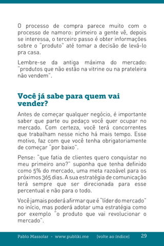 Pablo Massolar - www.publiki.me [volte ao índice] 29
O processo de compra parece muito com o
processo de namoro: primeiro a gente vê, depois
se interessa, o terceiro passo é obter informações
sobre o “produto” até tomar a decisão de levá-lo
pra casa.
Lembre-se da antiga máxima do mercado:
“produtos que não estão na vitrine ou na prateleira
não vendem”.
Você já sabe para quem vai
vender?
Antes de começar qualquer negócio, é importante
saber que parte ou pedaço você quer ocupar no
mercado. Com certeza, você terá concorrentes
que trabalham nesse nicho há mais tempo. Esse
motivo, faz com que você tenha obrigatoriamente
de começar “por baixo”.
Pense: “que fatia de clientes quero conquistar no
meu primeiro ano?” suponha que tenha definido
como 5% do mercado, uma meta razoável para os
próximos 365 dias. A sua estratégia de comunicação
terá sempre que ser direcionada para esse
percentual e não para o todo.
Vocêjamaispoderáafirmarqueé“líderdomercado”
no início, mas poderá adotar uma estratégia como
por exemplo “o produto que vai revolucionar o
mercado”.
 