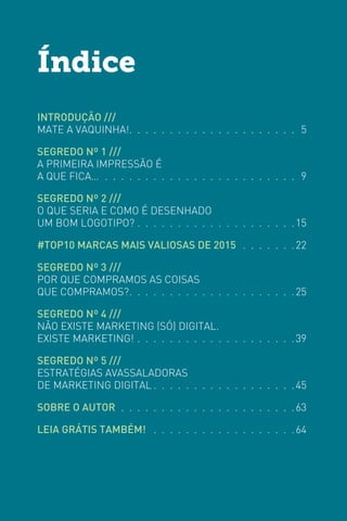 INTRODUÇÃO ///
MATE A VAQUINHA! .  .  .  .  .  .  .  .  .  .  .  .  .  .  .  .  .  .  .  .  . 5
SEGREDO Nº 1 ///
A PRIMEIRA IMPRESSÃO É
A QUE FICA… .  .  .  .  .  .  .  .  .  .  .  .  .  .  .  .  .  .  .  .  .  .  .  .  .9
SEGREDO Nº 2 ///
O QUE SERIA E COMO É DESENHADO
UM BOM LOGOTIPO? .  .  .  .  .  .  .  .  .  .  .  .  .  .  .  .  .  .  .  . 15
#TOP10 MARCAS MAIS VALIOSAS DE 2015  .  .  .  .  .  .  . 22
SEGREDO Nº 3 ///
POR QUE COMPRAMOS AS COISAS
QUE COMPRAMOS? .  .  .  .  .  .  .  .  .  .  .  .  .  .  .  .  .  .  .  . 25
SEGREDO Nº 4 ///
NÃO EXISTE MARKETING (SÓ) DIGITAL.
EXISTE MARKETING! .  .  .  .  .  .  .  .  .  .  .  .  .  .  .  .  .  .  .  . 39
SEGREDO Nº 5 ///
ESTRATÉGIAS AVASSALADORAS
DE MARKETING DIGITAL  .  .  .  .  .  .  .  .  .  .  .  .  .  .  .  .  . 45
SOBRE O AUTOR .  .  .  .  .  .  .  .  .  .  .  .  .  .  .  .  .  .  .  .  .  . 63
LEIA GRÁTIS TAMBÉM!  .  .  .  .  .  .  .  .  .  .  .  .  .  .  .  .  .  . 64
Índice
 