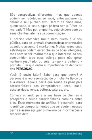 30 O manual secreto do marketing
São perspectivas diferentes, mas que apenas
podem ser adotadas se você, antecipadamente,
definir o seu público-alvo. Dentro de cinco anos,
quem sabe, o seu slogan poderá ser o “líder do
mercado”? Mas por enquanto, seja sincero com os
seus clientes, até na sua comunicação.
É preciso entender muito bem quem é o seu
público, para se ter mais chances de acertar no alvo
quando o assunto é marketing. Muitas vezes suas
estratégias podem estar cheias de boas intenções,
mas sem saber realmente o que interessa ao seu
consumidor todo esse esforço pode não gerar
nenhum resultado, ou seja: tempo - e dinheiro -
perdido. É aí que entra a importância da definição
das PERSONAS.
Você já ouviu falar? Sabe para que serve? A
persona é a representação de um cliente típico da
sua marca. Aquele perfil que reúne as principais
características dos compradores: sexo, idade,
escolaridade, renda, cultura, valores, etc.
Comece olhando para a sua base de clientes e
prospects e reúna características comuns entre
eles. Esse momento de análise é essencial para
identificar comportamentos que se repetem nesses
perfis e assim agrupar o máximo de informações a
respeito dele.
 