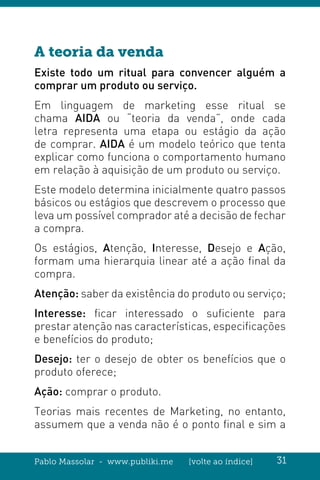 Pablo Massolar - www.publiki.me [volte ao índice] 31
A teoria da venda
Existe todo um ritual para convencer alguém a
comprar um produto ou serviço.
Em linguagem de marketing esse ritual se
chama AIDA ou “teoria da venda”, onde cada
letra representa uma etapa ou estágio da ação
de comprar. AIDA é um modelo teórico que tenta
explicar como funciona o comportamento humano
em relação à aquisição de um produto ou serviço.
Este modelo determina inicialmente quatro passos
básicos ou estágios que descrevem o processo que
leva um possível comprador até a decisão de fechar
a compra.
Os estágios, Atenção, Interesse, Desejo e Ação,
formam uma hierarquia linear até a ação final da
compra.
Atenção: saber da existência do produto ou serviço;
Interesse: ficar interessado o suficiente para
prestar atenção nas características, especificações
e benefícios do produto;
Desejo: ter o desejo de obter os benefícios que o
produto oferece;
Ação: comprar o produto.
Teorias mais recentes de Marketing, no entanto,
assumem que a venda não é o ponto final e sim a
 